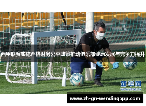 西甲联赛实施严格财务公平政策推动俱乐部健康发展与竞争力提升