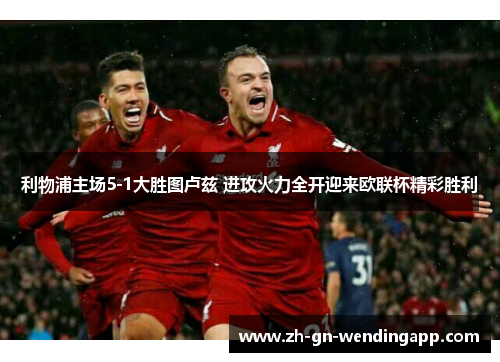 利物浦主场5-1大胜图卢兹 进攻火力全开迎来欧联杯精彩胜利