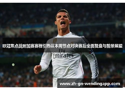 欧冠焦点战附加赛赛程引热议本周节点对决赛后全面复盘与前景展望